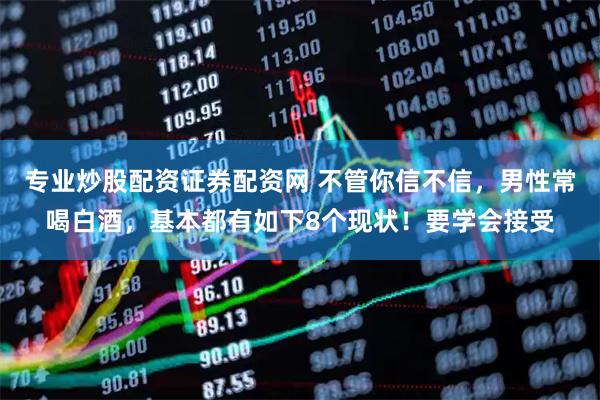 专业炒股配资证券配资网 不管你信不信，男性常喝白酒，基本都有如下8个现状！要学会接受