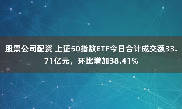 股票公司配资 上证50指数ETF今日合计成交额33.71亿元，环比增加38.41%
