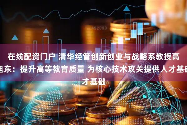 在线配资门户 清华经管创新创业与战略系教授高旭东：提升高等教育质量 为核心技术攻关提供人才基础