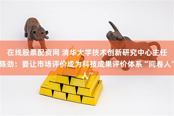在线股票配资网 清华大学技术创新研究中心主任陈劲：要让市场评价成为科技成果评价体系“阅卷人”