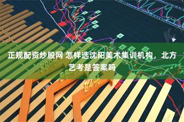 正规配资炒股网 怎样选沈阳美术集训机构，北方艺考是答案吗