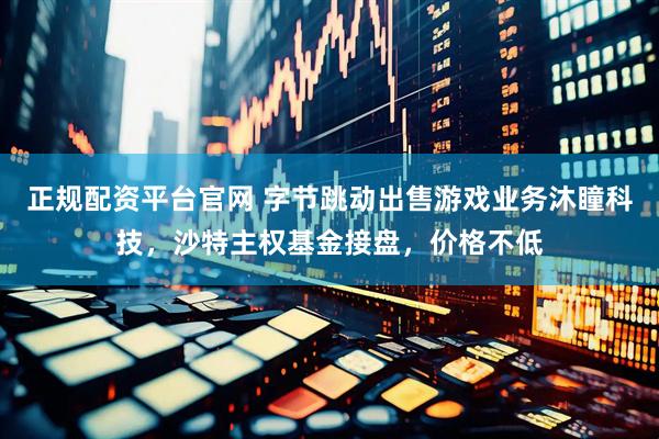 正规配资平台官网 字节跳动出售游戏业务沐瞳科技，沙特主权基金接盘，价格不低