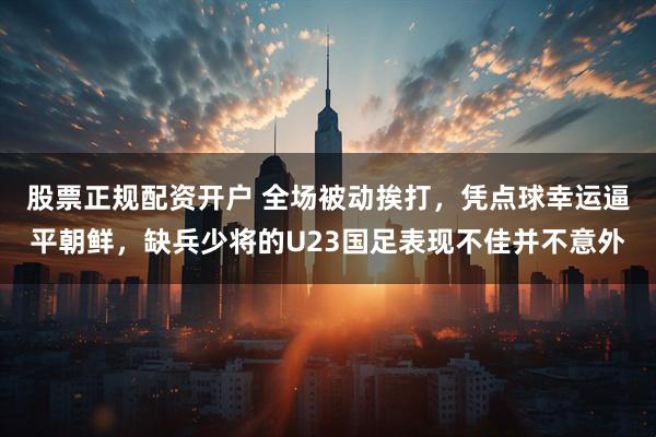 股票正规配资开户 全场被动挨打，凭点球幸运逼平朝鲜，缺兵少将的U23国足表现不佳并不意外