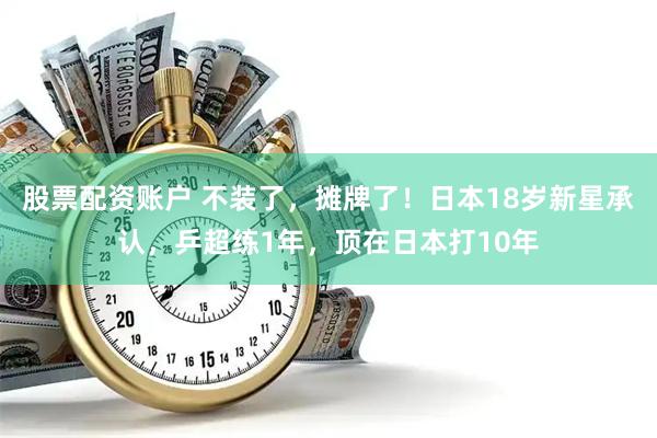 股票配资账户 不装了，摊牌了！日本18岁新星承认，乒超练1年，顶在日本打10年