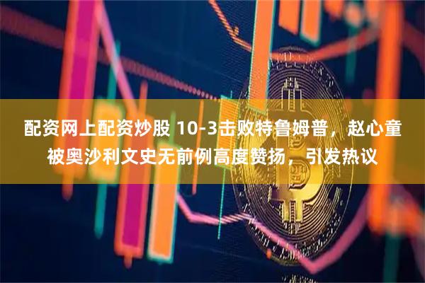 配资网上配资炒股 10-3击败特鲁姆普，赵心童被奥沙利文史无前例高度赞扬，引发热议