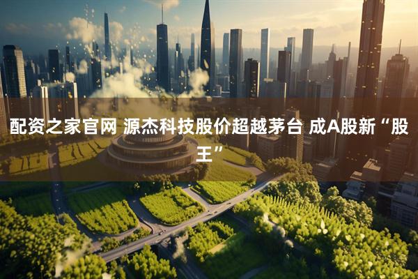 配资之家官网 源杰科技股价超越茅台 成A股新“股王”
