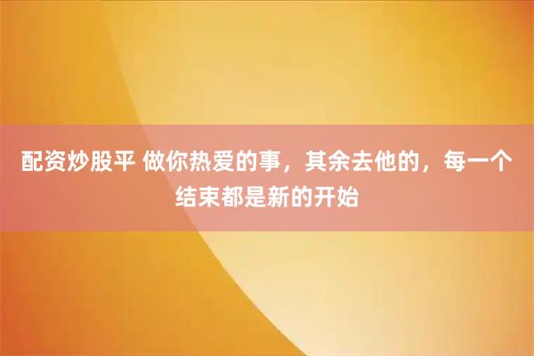 配资炒股平 做你热爱的事，其余去他的，每一个结束都是新的开始