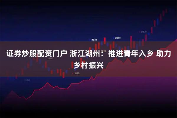 证券炒股配资门户 浙江湖州：推进青年入乡 助力乡村振兴