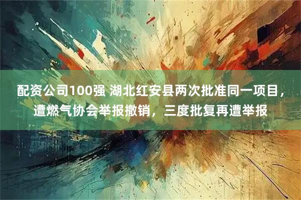配资公司100强 湖北红安县两次批准同一项目，遭燃气协会举报撤销，三度批复再遭举报