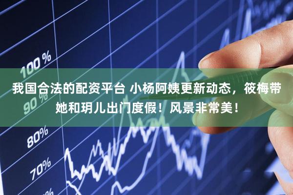我国合法的配资平台 小杨阿姨更新动态，筱梅带她和玥儿出门度假！风景非常美！